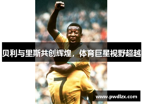 贝利与里斯共创辉煌，体育巨星视野超越